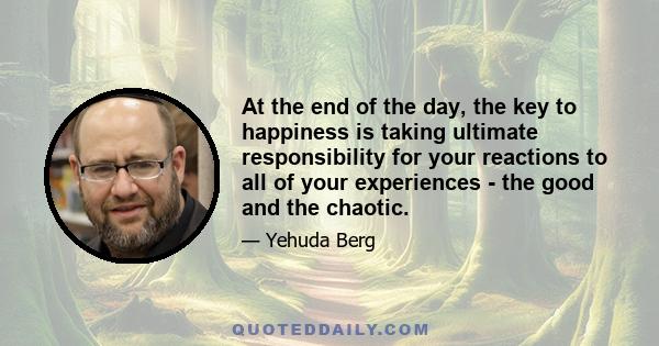 At the end of the day, the key to happiness is taking ultimate responsibility for your reactions to all of your experiences - the good and the chaotic.