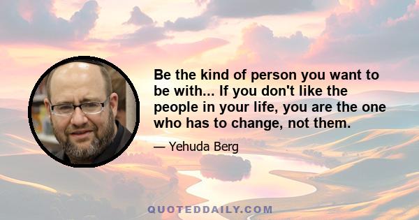 Be the kind of person you want to be with... If you don't like the people in your life, you are the one who has to change, not them.