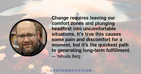 Change requires leaving our comfort zones and plunging headfirst into uncomfortable situations. It's true this causes some pain and discomfort for a moment, but it's the quickest path to generating long-term fulfillment.