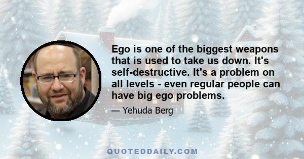 Ego is one of the biggest weapons that is used to take us down. It's self-destructive. It's a problem on all levels - even regular people can have big ego problems.