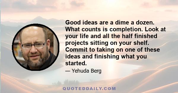 Good ideas are a dime a dozen. What counts is completion. Look at your life and all the half finished projects sitting on your shelf. Commit to taking on one of these ideas and finishing what you started.