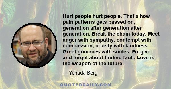 Hurt people hurt people. That's how pain patterns gets passed on, generation after generation after generation. Break the chain today. Meet anger with sympathy, contempt with compassion, cruelty with kindness. Greet