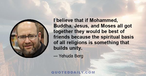 I believe that if Mohammed, Buddha, Jesus, and Moses all got together they would be best of friends because the spiritual basis of all religions is something that builds unity.