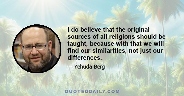 I do believe that the original sources of all religions should be taught, because with that we will find our similarities, not just our differences.