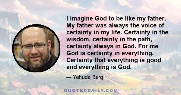 I imagine God to be like my father. My father was always the voice of certainty in my life. Certainty in the wisdom, certainty in the path, certainty always in God. For me God is certainty in everything. Certainty that