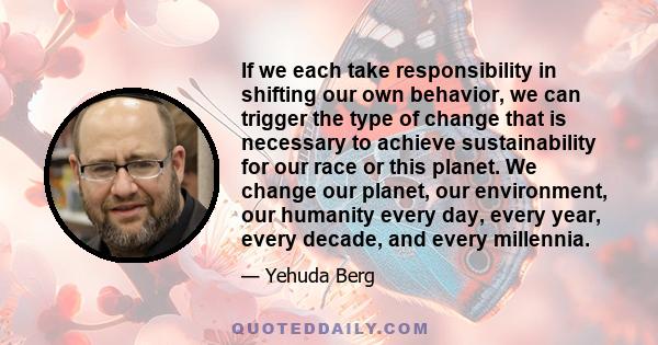 If we each take responsibility in shifting our own behavior, we can trigger the type of change that is necessary to achieve sustainability for our race or this planet. We change our planet, our environment, our humanity 