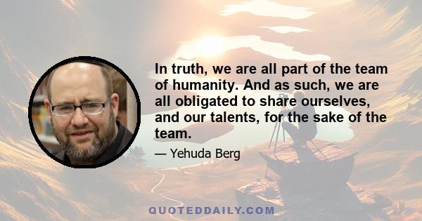 In truth, we are all part of the team of humanity. And as such, we are all obligated to share ourselves, and our talents, for the sake of the team.