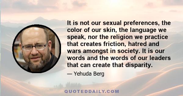 It is not our sexual preferences, the color of our skin, the language we speak, nor the religion we practice that creates friction, hatred and wars amongst in society. It is our words and the words of our leaders that