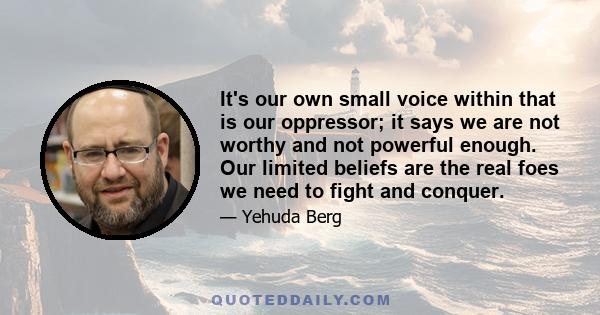 It's our own small voice within that is our oppressor; it says we are not worthy and not powerful enough. Our limited beliefs are the real foes we need to fight and conquer.