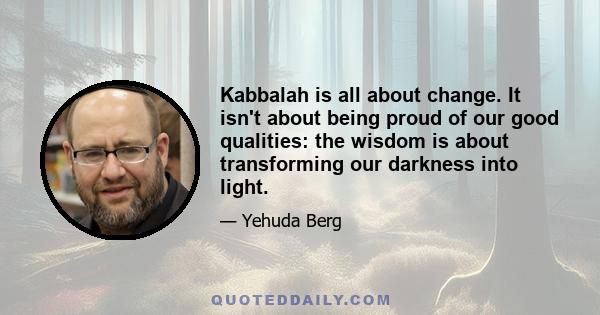 Kabbalah is all about change. It isn't about being proud of our good qualities: the wisdom is about transforming our darkness into light.