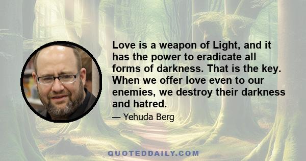 Love is a weapon of Light, and it has the power to eradicate all forms of darkness. That is the key. When we offer love even to our enemies, we destroy their darkness and hatred.