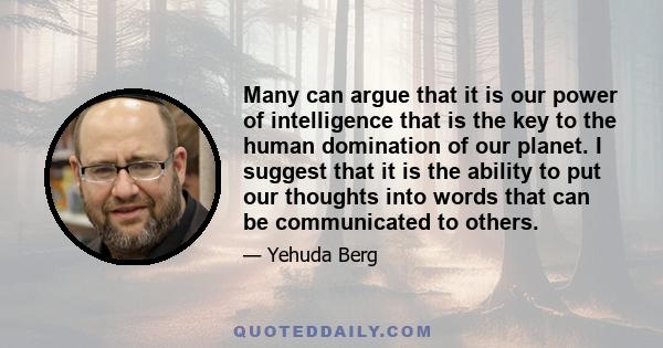 Many can argue that it is our power of intelligence that is the key to the human domination of our planet. I suggest that it is the ability to put our thoughts into words that can be communicated to others.