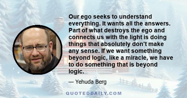 Our ego seeks to understand everything. It wants all the answers. Part of what destroys the ego and connects us with the light is doing things that absolutely don't make any sense. If we want something beyond logic,