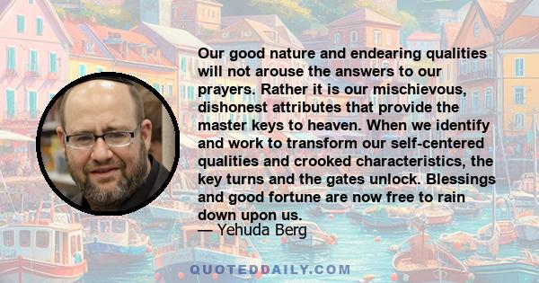 Our good nature and endearing qualities will not arouse the answers to our prayers. Rather it is our mischievous, dishonest attributes that provide the master keys to heaven. When we identify and work to transform our