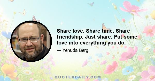 Share love. Share time. Share friendship. Just share. Put some love into everything you do.