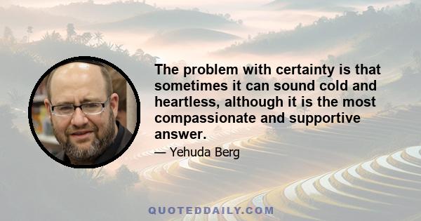 The problem with certainty is that sometimes it can sound cold and heartless, although it is the most compassionate and supportive answer.