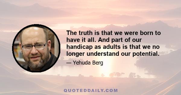 The truth is that we were born to have it all. And part of our handicap as adults is that we no longer understand our potential.