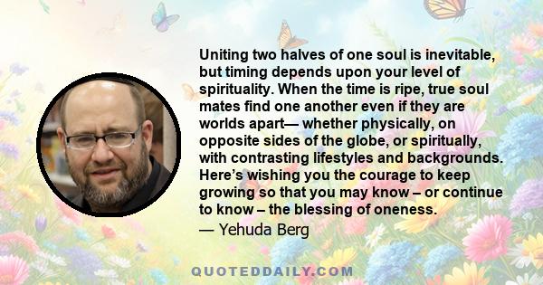 Uniting two halves of one soul is inevitable, but timing depends upon your level of spirituality. When the time is ripe, true soul mates find one another even if they are worlds apart— whether physically, on opposite