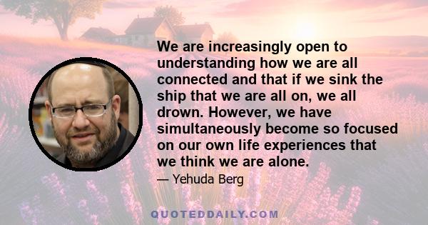 We are increasingly open to understanding how we are all connected and that if we sink the ship that we are all on, we all drown. However, we have simultaneously become so focused on our own life experiences that we