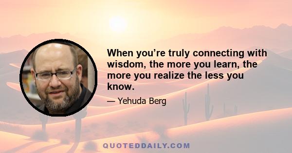 When you’re truly connecting with wisdom, the more you learn, the more you realize the less you know.