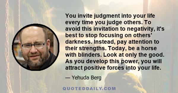 You invite judgment into your life every time you judge others. To avoid this invitation to negativity, it's best to stop focusing on others' darkness. Instead, pay attention to their strengths. Today, be a horse with