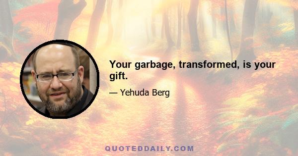 Your garbage, transformed, is your gift.