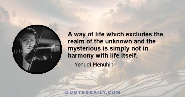 A way of life which excludes the realm of the unknown and the mysterious is simply not in harmony with life itself.