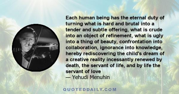 Each human being has the eternal duty of turning what is hard and brutal into a tender and subtle offering, what is crude into an object of refinement, what is ugly into a thing of beauty, confrontation into