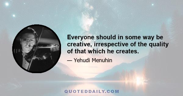 Everyone should in some way be creative, irrespective of the quality of that which he creates.