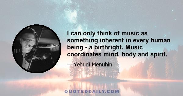 I can only think of music as something inherent in every human being - a birthright. Music coordinates mind, body and spirit.