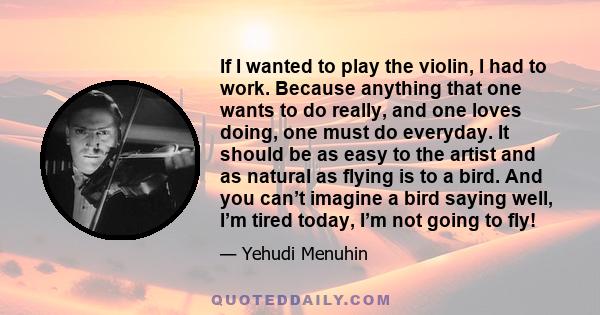 If I wanted to play the violin, I had to work. Because anything that one wants to do really, and one loves doing, one must do everyday. It should be as easy to the artist and as natural as flying is to a bird. And you