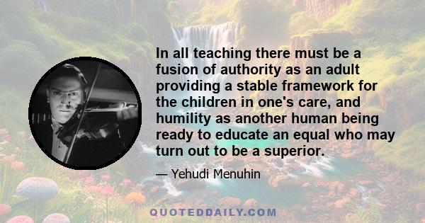 In all teaching there must be a fusion of authority as an adult providing a stable framework for the children in one's care, and humility as another human being ready to educate an equal who may turn out to be a