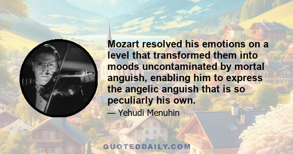 Mozart resolved his emotions on a level that transformed them into moods uncontaminated by mortal anguish, enabling him to express the angelic anguish that is so peculiarly his own.