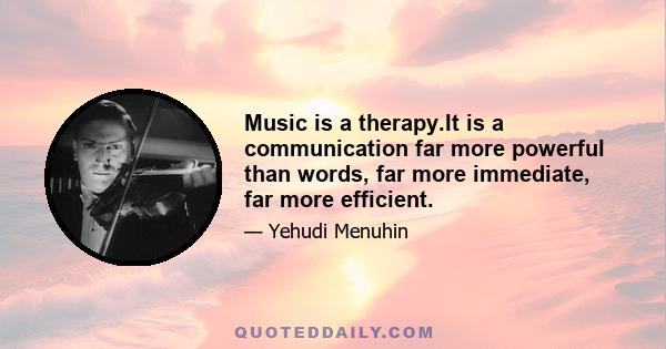 Music is a therapy.It is a communication far more powerful than words, far more immediate, far more efficient.