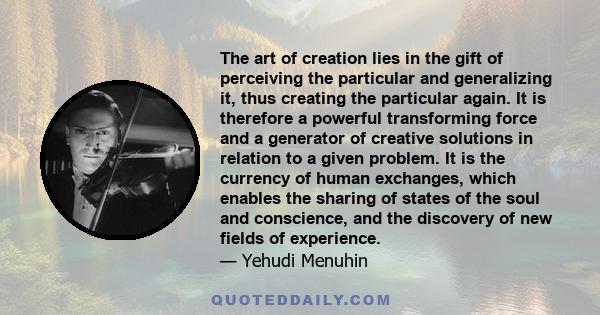 The art of creation lies in the gift of perceiving the particular and generalizing it, thus creating the particular again. It is therefore a powerful transforming force and a generator of creative solutions in relation