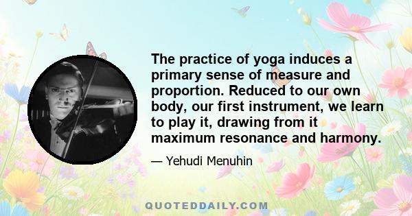 The practice of yoga induces a primary sense of measure and proportion. Reduced to our own body, our first instrument, we learn to play it, drawing from it maximum resonance and harmony.