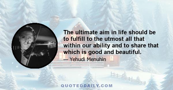 The ultimate aim in life should be to fulfill to the utmost all that within our ability and to share that which is good and beautiful.