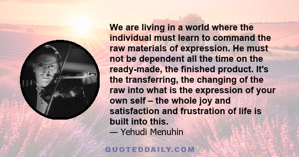 We are living in a world where the individual must learn to command the raw materials of expression. He must not be dependent all the time on the ready-made, the finished product. It's the transferring, the changing of