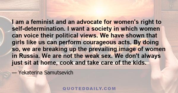 I am a feminist and an advocate for women's right to self-determination. I want a society in which women can voice their political views. We have shown that girls like us can perform courageous acts. By doing so, we are 