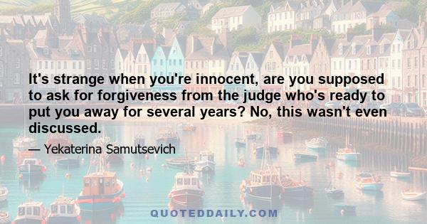 It's strange when you're innocent, are you supposed to ask for forgiveness from the judge who's ready to put you away for several years? No, this wasn't even discussed.