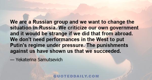 We are a Russian group and we want to change the situation in Russia. We criticize our own government and it would be strange if we did that from abroad. We don't need performances in the West to put Putin's regime