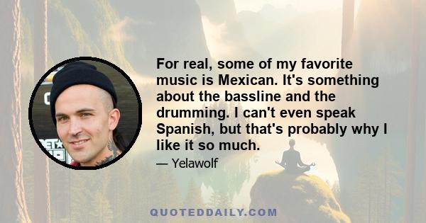 For real, some of my favorite music is Mexican. It's something about the bassline and the drumming. I can't even speak Spanish, but that's probably why I like it so much.