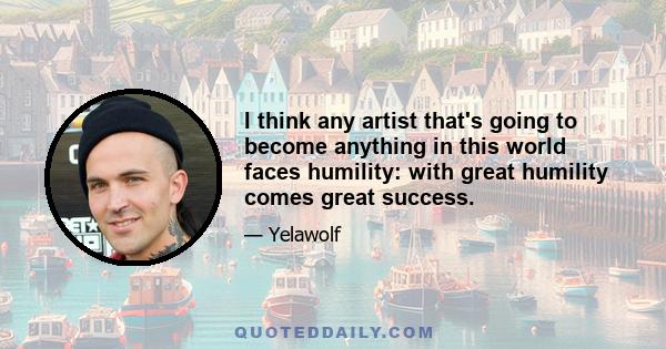 I think any artist that's going to become anything in this world faces humility: with great humility comes great success.