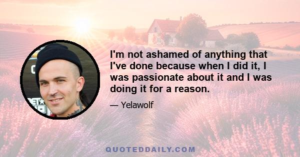 I'm not ashamed of anything that I've done because when I did it, I was passionate about it and I was doing it for a reason.