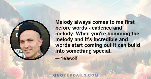 Melody always comes to me first before words - cadence and melody. When you're humming the melody and it's incredible and words start coming out it can build into something special.