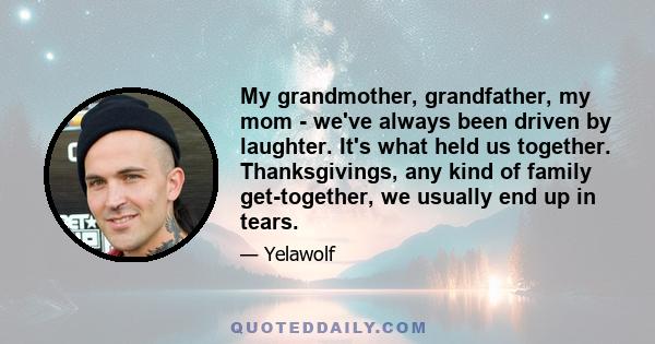 My grandmother, grandfather, my mom - we've always been driven by laughter. It's what held us together. Thanksgivings, any kind of family get-together, we usually end up in tears.