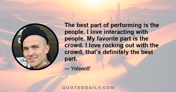 The best part of performing is the people. I love interacting with people. My favorite part is the crowd. I love rocking out with the crowd, that's definitely the best part.