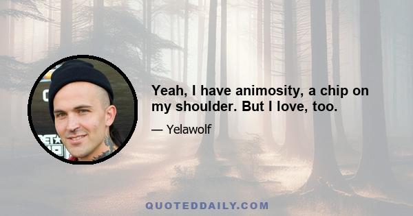 Yeah, I have animosity, a chip on my shoulder. But I love, too.