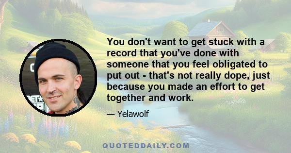 You don't want to get stuck with a record that you've done with someone that you feel obligated to put out - that's not really dope, just because you made an effort to get together and work.