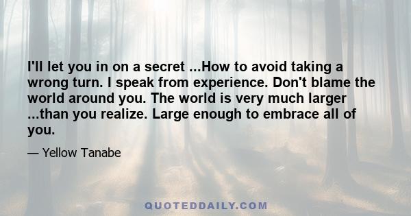 I'll let you in on a secret ...How to avoid taking a wrong turn. I speak from experience. Don't blame the world around you. The world is very much larger ...than you realize. Large enough to embrace all of you.